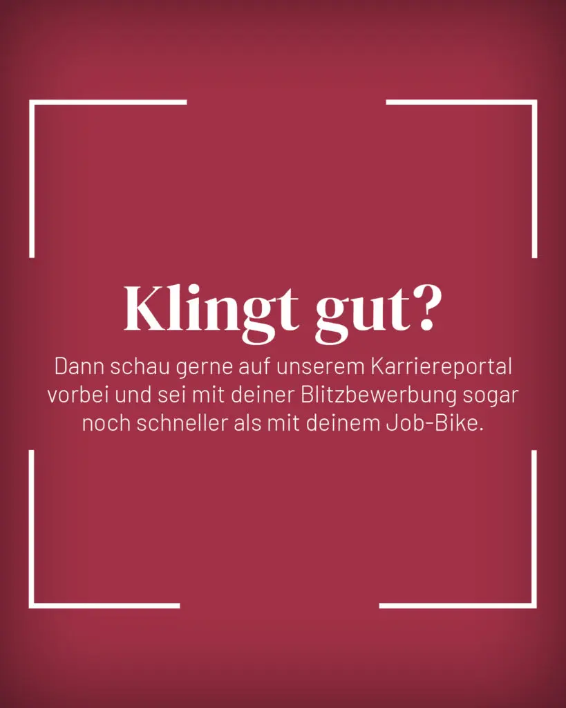 Weißer Text auf dunkelrotem Hintergrund mit vier weißen Ecklinien: „Klingt gut? Dann schau doch mal auf unserem Karriereportal vorbei und sei mit deiner Blitzbewerbung sogar noch schneller als mit deinem Job-Bike.“.
